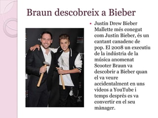 Braun descobreix a Bieber
 Justin Drew Bieber
Mallette més conegut
com Justin Bieber, és un
cantant canadenc de
pop. El 2008 un executiu
de la indústria de la
música anomenat
Scooter Braun va
descobrir a Bieber quan
el va veure
accidentalment en uns
videos a YouTube i
temps després es va
convertir en el seu
mànager.
 