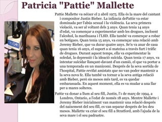 Patricia "Pattie" Mallette
Pattie Mallette va néixer el 2 abril 1975. Ella és la mare del cantant
i compositor Justin Bieber. La infància dePattie va estar
dominada per l'abús sexual i la violència. La seva primera
violació, va ser al voltant dels 3 anys. Quan tenia 14 anys
d'edat, va començar a experimentar amb les drogues, incloent
l'alcohol, la marihuana i l'LSD. Ella també va començar a robar
en botigues. Quan tenia 15 anys, va començar una relació amb
Jeremy Bieber, que va durar quatre anys. Se'n va anar de casa
quan tenia 16 anys, el suport a si mateixa a través furt i tràfic
de drogues. Durant aquest temps, ella va experimentar la
soledat, la depressió i la ideació suïcida. Quan tenia 17 anys, va
intentar suïcidar llançant-davant d'un camió, el que va portar a
una temporada en un manicomi. Després de la seva sortida de
l'hospital, Pattie revifat amistats que no van poder mantenir a
la seva nova fe. Ella també va tornar a la seva antiga relació
amb Bieber, però sis mesos més tard, es va quedar
embarassada. En aquest moment, ella es va mudar a una llar
per a mares solteres.
Pattie va donar a llum al seu fill, Justin, l'1 de març de 1994, a
Londres, Ontario, a l'edat de només 18 anys. Mentre Mallette i
Jeremy Bieber inicialment van mantenir una relació després
del naixement del seu fill, es van separar després de les deu
mesos. Mallette va criar el seu fill a Stratford, amb l'ajuda de la
seva mare i el seu padrastre.
 