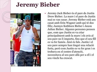Jeremy Bieber
 Jeremy Jack Bieber és el pare de Justin
Drew Bieber. La mare i el pare de Justin
mai es van casar. Jeremy Bieber està ara
casat amb Erin Wagner amb qui té dos
fills; Jazmyn Kathleen Bieber i Jaxon
Julian Bieber. Algunes persones pensen
que, com que Justin es va criar
principalment amb la mare i els avis al
seu pare no li importo, fins que el seu fill
es va fer famós. Això és fals. Justin i el
seu pare sempre han tingut una relació
forta, però com Justin es va fer gran i es
trobava en el centre d'atenció,
necessitava al seu pare allà per a ell i el
seu vincle ha crescut.
 