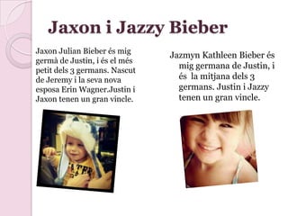 Jaxon i Jazzy Bieber
Jazmyn Kathleen Bieber és
mig germana de Justin, i
és la mitjana dels 3
germans. Justin i Jazzy
tenen un gran vincle.
Jaxon Julian Bieber és mig
germà de Justin, i és el més
petit dels 3 germans. Nascut
de Jeremy i la seva nova
esposa Erin Wagner.Justin i
Jaxon tenen un gran vincle.
 