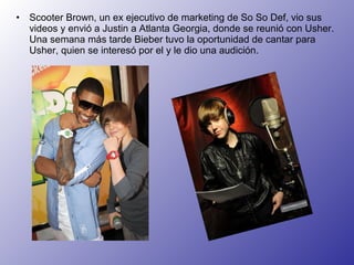 •

Scooter Brown, un ex ejecutivo de marketing de So So Def, vio sus
videos y envió a Justin a Atlanta Georgia, donde se reunió con Usher.
Una semana más tarde Bieber tuvo la oportunidad de cantar para
Usher, quien se interesó por el y le dio una audición.

 