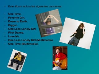 •

Este álbum incluía las siguientes canciones:

-

One Time.
Favorite Girl.
Down to Earth.
Bigger.
One Less Lonely Girl.
First Dance.
Love Me.
One Less Lonely Girl (Multimedia).
One Time (Multimedia).

 