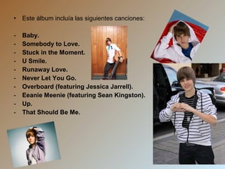 •

Este álbum incluía las siguientes canciones:

-

Baby.
Somebody to Love.
Stuck in the Moment.
U Smile.
Runaway Love.
Never Let You Go.
Overboard (featuring Jessica Jarrell).
Eeanie Meenie (featuring Sean Kingston).
Up.
That Should Be Me.

 
