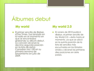 Álbumes debut
My world


My world 2.0

El primer sencillo de Bieber,
«One Time», fue lanzado en
la radio en el momento en
que se encontraba
grabando su álbum debut.
La canción alcanzó la
decimo segunda posición
en la lista de éxitos
Canadian Hot 100 en su
primera semana de
lanzamiento en julio de
2009.



En enero de 2010 publicó
«Baby», el primer sencillo de
My World 2.0 —éxito hasta el
momento, ya que se ubicó
en la quinta posición de la
lista de sencillos más
escuchados en los Estados
Unidos y alcanzó las primeras
diez posiciones en siete
países.

 