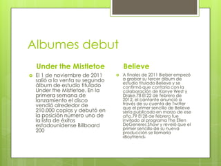Albumes debut
Under the Mistletoe


El 1 de noviembre de 2011
salió a la venta su segundo
álbum de estudio titulado
Under the Mistletoe. En la
primera semana de
lanzamiento el disco
vendió alrededor de
210.000 copias y debutó en
la posición número uno de
la lista de éxitos
estadounidense Billboard
200

Believe


A finales de 2011 Bieber empezó
a grabar su tercer álbum de
estudio titulado Believe y se
confirmó que contaría con la
colaboración de Kanye West y
Drake.78 El 22 de febrero de
2012, el cantante anunció a
través de su cuenta de Twitter
que el primer sencillo de Believe
sería publicado en marzo de ese
año.79 El 28 de febrero fue
invitado al programa The Ellen
DeGeneres Show y reveló que el
primer sencillo de su nueva
producción se llamaría
«Boyfriend»

 