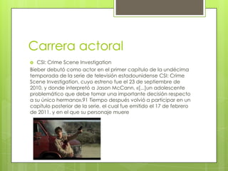 Carrera actoral
CSI: Crime Scene Investigation
Bieber debutó como actor en el primer capítulo de la undécima
temporada de la serie de televisión estadounidense CSI: Crime
Scene Investigation, cuyo estreno fue el 23 de septiembre de
2010, y donde interpretó a Jason McCann, «[...]un adolescente
problemático que debe tomar una importante decisión respecto
a su único hermano».91 Tiempo después volvió a participar en un
capítulo posterior de la serie, el cual fue emitido el 17 de febrero
de 2011, y en el que su personaje muere


 