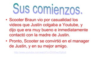 • Scooter Braun vio por casualidad los
videos que Justin colgaba a Youtube, y
dijo que era muy bueno e inmediatamente
contactó con la madre de Justin.
• Pronto, Scooter se convirtió en el manager
de Justin, y en su mejor amigo.
http://www.youtube.com/watch?v=CHVhwcOg6y8
 