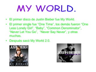 • El primer disco de Justin Bieber fue My World.
• El primer single fue “One Time”, los demás fueron “One
Less Lonely Girl”, “Baby”, “Common Denominator”,
“Never Let You Go”, “Never Say Never”, y otras
muchas.
• Después sacó My World 2.0.
 