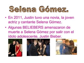 • En 2011, Justin tuvo una novia, la joven
actriz y cantante Selena Gómez.
• Algunas BELIEBERS amenazaron de
muerte a Selena Gómez por salir con el
ídolo adolescente, Justin Bieber.
 