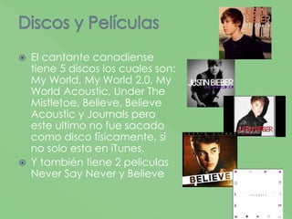  El cantante canadiense
tiene 5 discos los cuales son:
My World, My World 2.0, My
World Acoustic, Under The
Mistletoe, Believe, Believe
Acoustic y Journals pero
este ultimo no fue sacado
como disco físicamente, si
no solo esta en iTunes.
 Y también tiene 2 peliculas
Never Say Never y Believe
 