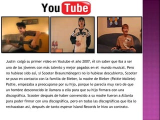 Justin colgó su primer video en Youtube el año 2007, él sin saber que iba a ser
uno de los jóvenes con más talento y mejor pagados en el mundo musical. Pero
no hubiese sido así, si Scooter Braun(mánager) no lo hubiese descubierto, Scooter
se puso en contacto con la familia de Bieber, la madre de Bieber (Pattie Mallete)
Pattie, empezaba a preocuparse por su hijo, porque le parecía muy raro de que
un hombre desconocido le llamara a ella para que su hijo firmara con una
discográfica. Scooter después de haber convencido a su madre fueron a Atlanta
para poder firmar con una discográfica, pero en todas las discográficas que iba lo
rechazaban así, después de tanto esperar Island Records le hizo un contrato.
 