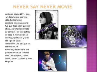 Justin en el año 2011, hizo
un documental sobre su
vida, basicamente
consistia en contar, como
fue que llego a ser quien es
ahora, pero tambien trata
de cómo es un Tour detrás
de todo el montaje en lo
que hay, que hacer y todo
ese tipo de cosas.
Tambien es una peli que se
estreno en 3D.
Never say Never tiene una
partipacion de de famosos
com : Miley Cyrus, Jaden
Smith, Usher, Ludacris y Sean
Kingston.
 