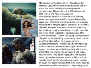 Minimalistic similiarly to her very first album. But
there is a very difference in the two ablums and the
way it has transitioned which is recognizably
metanarrative. Though there is a R&b influence in
both the old and new, the Arrogance
Indie themed R&B has a representation of being
violent and aggressive which is shown through the
covering of her intensity, it reminds me over a boxing
match and her hanging against the robes. It’s a symbol
of power, however other cultures would see this as
like her being rough area is shown through things like
the braids which suggest her background and the
culture of Beyonce. The fur also being a symbolization
of power as its something known to be owned by the
wealthiest of people as fur is very expensive.
Oppositional reading - fur seen as a bad thing killing
animals. The colours filtered which give the overall
look of the album a grundge/inide look which is very
different to the original first cd cover. It also shows
how much her style has changed, shes not trying to
look as glamerous anymore its almost like she doest
need to, much like the album has no name – no face
on cover. This could translate that she doesn’t need to
tell everybody whos album this is, they already know!
 