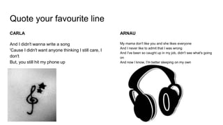 Quote your favourite line
CARLA
And I didn't wanna write a song
'Cause I didn't want anyone thinking I still care, I
don't
But, you still hit my phone up
ARNAU
My mama don't like you and she likes everyone
And I never like to admit that I was wrong
And I've been so caught up in my job, didn't see what's going
on
And now I know, I'm better sleeping on my own
 