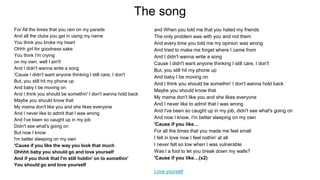 The song
For All the times that you rain on my parade
And all the clubs you get in using my name
You think you broke my heart
Ohhh girl for goodness sake
You think I'm crying
on my own, well I ain't!
And I didn't wanna write a song
'Cause I didn't want anyone thinking I still care, I don't
But, you still hit my phone up
And baby I be moving on
And I think you should be somethin' I don't wanna hold back
Maybe you should know that
My mama don't like you and she likes everyone
And I never like to admit that I was wrong
And I've been so caught up in my job
Didn't see what's going on
But now I know
I'm better sleeping on my own
'Cause if you like the way you look that much
Ohhhh baby you should go and love yourself
And if you think that I'm still holdin' on to somethin'
You should go and love yourself
and When you told me that you hated my friends
The only problem was with you and not them
And every time you told me my opinion was wrong
And tried to make me forget where I came from
And I didn't wanna write a song
Cause I didn't want anyone thinking I still care, I don't
But, you still hit my phone up
And baby I be moving on
And I think you should be somethin' I don't wanna hold back
Maybe you should know that
My mama don't like you and she likes everyone
And I never like to admit that I was wrong
And I've been so caught up in my job, didn't see what's going on
And now I know, I'm better sleeping on my own
'Cause if you like…
For all the times that you made me feel small
I fell in love now I feel nothin' at all
I never felt so low when I was vulnerable
Was I a fool to let you break down my walls?
'Cause if you like…(x2)
Love yourself
 