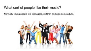 What sort of people like their music?
Normally young people like teenagers, children and also some adults.
 