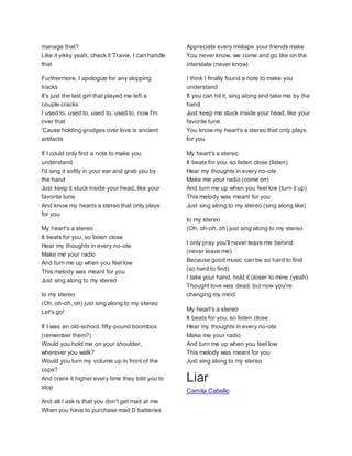 manage that?
Like it yikky yeah, check it Travie, I can handle
that
Furthermore, I apologize for any skipping
tracks
It's just the last girl that played me left a
couple cracks
I used to, used to, used to, used to, now I'm
over that
'Cause holding grudges over love is ancient
artifacts
If I could only find a note to make you
understand
I'd sing it softly in your ear and grab you by
the hand
Just keep it stuck inside your head, like your
favorite tune
And know my hearts a stereo that only plays
for you
My heart's a stereo
It beats for you, so listen close
Hear my thoughts in every no-ote
Make me your radio
And turn me up when you feel low
This melody was meant for you
Just sing along to my stereo
to my stereo
(Oh, oh-oh, oh) just sing along to my stereo
Let's go!
If I was an old-school, fifty-pound boombox
(remember them?)
Would you hold me on your shoulder,
wherever you walk?
Would you turn my volume up in front of the
cops?
And crank it higher every time they told you to
stop
And all I ask is that you don't get mad at me
When you have to purchase mad D batteries
Appreciate every mixtape your friends make
You never know, we come and go like on the
interstate (never know)
I think I finally found a note to make you
understand
If you can hit it, sing along and take me by the
hand
Just keep me stuck inside your head, like your
favorite tune
You know my heart's a stereo that only plays
for you
My heart's a stereo
It beats for you, so listen close (listen)
Hear my thoughts in every no-ote
Make me your radio (come on)
And turn me up when you feel low (turn it up)
This melody was meant for you
Just sing along to my stereo (sing along like)
to my stereo
(Oh, oh-oh, oh) just sing along to my stereo
I only pray you'll never leave me behind
(never leave me)
Because good music can be so hard to find
(so hard to find)
I take your hand, hold it closer to mine (yeah)
Thought love was dead, but now you're
changing my mind
My heart's a stereo
It beats for you, so listen close
Hear my thoughts in every no-ote
Make me your radio
And turn me up when you feel low
This melody was meant for you
Just sing along to my stereo
Liar
Camila Cabello
 
