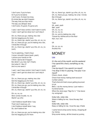 I don't care, if you're here
Or if you're not alone
I don't care, it's been too long
It's kinda like we didn't happen
The way that your lips move
The way you whisper slow
I don't care, it's good, it's gone (uh)
I said, I won't lose control, I don't want it (ooh)
I said, I won't get too close but I can't stop it
Oh, no, there you go, making me a liar
Got me begging you for more
Oh, no, there I go, startin' up a fire, oh, no, no
Oh, no, there you go, you're making me a liar,
I kinda like it though
Oh, no, there I go, startin' up a fire, oh, no, no
(ooh)
You're watching, I feel it (hey)
I know I shouldn't stare (yeah, yeah)
I picture your hands on me
I think I wanna let it happen
But what if, you kiss me? (Yeah)
And what if, I like it?
And no one sees it
I said, I won't lose control, I don't want it (ooh)
I said, I won't get too close but I can't stop it
(no)
Oh, no, there you go, making me a liar
Got me begging you for more
Oh, no, there I go, startin' up a fire, oh, no, no
Oh, no, there you go, you're making me a liar,
I kinda like it though
Oh, no, there I go, startin' up a fire, oh, no, no
Oh, no, no, no
Here comes trouble, no, no
Startin' up a fire
I don't believe myself when I say
That I don't need you, oh
I don't believe myself when I say
So, don't believe me
Oh, no, there you go, you're making me a liar
Got me begging you for more
Oh, no, there I go, startin' up a fire, oh, no, no
Oh, no, there you go, making me a liar, I kinda
like it though
Oh, no, there I go, startin' up a fire, oh, no, no
Yeah
Uh, yeah, yeah
Nah, yeah
Oh, no, no, no
Oh, no, no, no
Oh, no, you're making me a liar
'Cause my clothes are on the floor
Huh, huh, huh
Uh
Oh, no, no, no
Another fire
MONEY
Lisa
It's the end of the month and the weekend
I'ma spend this check, everything on me,
yeah
I'ma tip myself, I'ma spend it on myself
I'ma drop it like it's pouring, I'ma pour it on
myself
Check, check, checkㅤ
Check that money making bank account
number (yikes)
That's that shit that's never getting bounced
on ya
Bitch, I do the money dance, I just made a
hundred bands
When the store says "Sign for it, " I'ma leave
my autograph
Dollar bills, dollar bills
Watch it falling for me, I love the way that
feels
Dollar bills, dollar bills
Keep on falling for me, I love the way it feels
I came here to drop some money, dropping all
my money
Drop some money, all this bread so yummy,
 