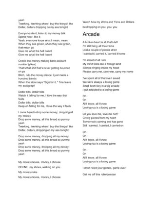 yeah
Twerking, twerking when I buy the things I like
Dollar, dollars dropping on my ass tonight
Everyone silent, listen to my money talk
Spend how I like it
Yeah, everyone know what I mean, mean
When they see green, when they see green,
that mean go
Give me what the hell I want
Give me what the hell I want
Check that money making bank account
number (yikes)
That's that shit that's never getting bounced
on ya
Bitch, I do the money dance, I just made a
hundred bands
When the store says "Sign for it, " I'ma leave
my autograph
Dollar bills, dollar bills
Watch it falling for me, I love the way that
feels
Dollar bills, dollar bills
Keep on falling for me, I love the way it feels
I came here to drop some money, dropping all
my money
Drop some money, all this bread so yummy,
yeah
Twerking, twerking when I buy the things I like
Dollar, dollars, dropping on my ass tonight
Drop some money, dropping all my money
Drop some money, all this bread so yummy,
yeah
Drop some money, dropping all my money
Drop some money, all this bread so yummy,
yeah
My money moves, money, I choose
CELINE, my shoes, walking on you
My money rules
My money moves, money, I choose
Watch how my Wons and Yens and Dollars
be dropping on you, you, you
Arcade
A broken heart is all that's left
I'm still fixing all the cracks
Lost a couple of pieces when
I carried it, carried it, carried it home
I'm afraid of all I am
My mind feels like a foreign land
Silence ringing inside my head
Please carry me, carry me, carry me home
I've spent all of the love I saved
We were always a losing game
Small town boy in a big arcade
I got addicted to a losing game
Oh
Oh
All I know, all I know
Loving you is a losing game
Do you love me, love me not?
Giving pieces from my heart
Tomorrow's coming and has gone
Still I carried, I carried, I carried on
Oh
Oh
All I know, all I know
Loving you is a losing game
Oh
Oh
All I know, all I know
Loving you is a losing game
I don't need your games, game over
Get me off this rollercoaster
 