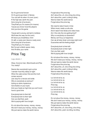 So it's gonna be forever
Or it's gonna go down in flames
You can tell me when it's over (over)
If the high was worth the pain
Got a long list of ex-lovers
They'll tell you I'm insane (I'm insane)
'Cause you know I love the players
And you love the game
'Cause we're young, and we're reckless
We'll take this way too far (ooh)
It'll leave you breathless, hmm
Or with a nasty scar (leave a nasty scar)
Got a long list of ex-lovers
They'll tell you I'm insane
But I've got a blank space, baby
And I'll write your name
Price Tag
Lagu Jessie J
Okay, Coconut man, Moonheads and Pea
You ready?
Seems like everybody's got a price
I wonder how they sleep at night
When the sale comes first and the truth
comes second
Just stop for a minute and smile
Why is everybody so serious?
Acting so damn mysterious
Got shades on your eyes
And your heels so high that you can't even
have a good time
Everybody look to their left
Everybody look to their right
Can you feel that, yeah
We're paying with love tonight
It's not about the money, money, money
We don't need your money, money, money
We just wanna make the world dance
Forget about the price tag
Ain't about the, uh, cha-ching cha-ching
Ain't about the, yeah, b-bling b-bling
Wanna make the world dance
Forget about the price tag
We need to take it back in time
When music made us all unite
And it wasn't low blows and video hoes
Am I the only the one getting tired?
Why is everybody so obsessed?
Money can't buy us happiness
Can we all slow down and enjoy right now?
Guarantee we'll be feeling alright
Everybody look to their left
Everybody look to their right
Can you feel, yeah
We're paying with love tonight
It's not about the money, money, money
We don't need your money, money, money
We just wanna make the world dance
Forget about the price tag
Ain't about the, uh, cha-ching cha-ching
Ain't about the, yeah, b-bling b-bling
Wanna make the world dance
Forget about the price tag
La, la la la la la, ey
La, la la la la la, ey
La, la la la la la, ey
Price tag
La, la la la la la, ey
La, la la la la la, ey
La, la la la la la, ey
Price tag
It's not about the money, money, money
We don't need your money, money, money
We just wanna make the world dance
Forget about the price tag
Ain't about the, uh, cha-ching, cha-ching
Ain't about the, yeah, ba-bling, ba-bling
 