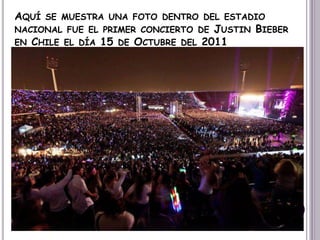 AQUÍ SE MUESTRA UNA FOTO DENTRO DEL ESTADIO
NACIONAL FUE EL PRIMER CONCIERTO DE JUSTIN BIEBER
EN CHILE EL DÍA 15 DE OCTUBRE DEL 2011
 