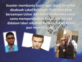 Scooter membantu Justin agar dapat terdaftar
   disebuah Label Rekaman. Pada saat yang
bersamaan Usher dan Justin Timberlake sama-
   sama memperebutkan Justin agar berada
 didalam label rekaman mereka. Tetapi Justin
             pun memilih Usher.
 