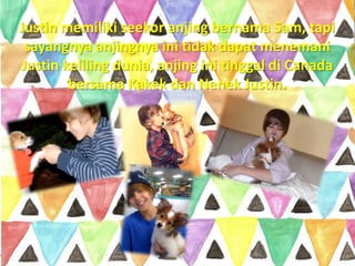 Justin memiliki seekor anjing bernama Sam, tapi
 sayangnya anjingnya ini tidak dapat menemani
Justin keliling dunia, anjing ini tinggal di Canada
        bersama Kakek dan Nenek Justin.
 