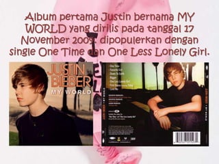 Album pertama Justin bernama MY
    WORLD yang dirilis pada tanggal 17
   November 2009. dipopulerkan dengan
single One Time dan One Less Lonely Girl.
 