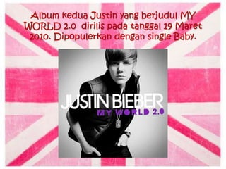 Album kedua Justin yang berjudul MY
WORLD 2.0 dirilis pada tanggal 19 Maret
 2010. Dipopulerkan dengan single Baby.
 