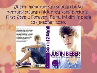 Justin menerbitkan sebuah buku
 tentang sejarah hidupnya yang berjudul
First Step 2 Forever. Buku ini dirilis pada
             12 Oktober 2010.
 