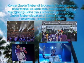 Konser Justin Bieber di Indonesia diselenggarakan
  pada tanggal 23 April 2011, dipromotori oleh
MaryGops Studios dan 4 promotor lainnya. Konser
 Justin Bieber diadakan di Sentul International
       Convention Center (SICC) Bogor.
 