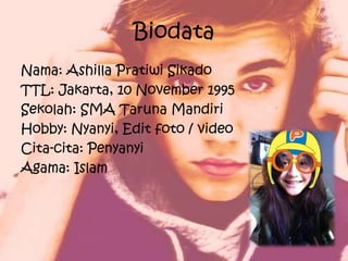 Biodata
Nama: Ashilla Pratiwi Sikado
TTL: Jakarta, 10 November 1995
Sekolah: SMA Taruna Mandiri
Hobby: Nyanyi, Edit foto / video
Cita-cita: Penyanyi
Agama: Islam
 