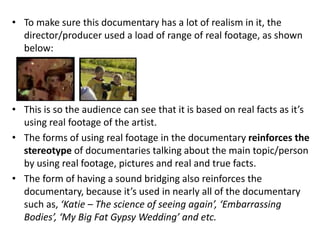 • To make sure this documentary has a lot of realism in it, the
director/producer used a load of range of real footage, as shown
below:
• This is so the audience can see that it is based on real facts as it’s
using real footage of the artist.
• The forms of using real footage in the documentary reinforces the
stereotype of documentaries talking about the main topic/person
by using real footage, pictures and real and true facts.
• The form of having a sound bridging also reinforces the
documentary, because it’s used in nearly all of the documentary
such as, ‘Katie – The science of seeing again’, ‘Embarrassing
Bodies’, ‘My Big Fat Gypsy Wedding’ and etc.
 