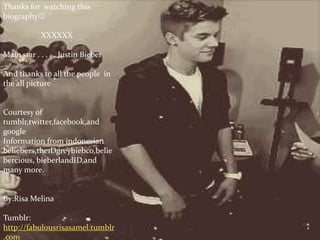 Thanks for watching this
biography

            XXXXXX

Main star . . . . . Justin Bieber

And thanks to all the people in
the all picture


Courtesy of
tumblr,twitter,facebook,and
google
Information from indonesian
beliebers,the1Dgreybiebco,belie
bercious, bieberlandID,and
many more.


By:Risa Melina

Tumblr:
http://fabulousrisasamel.tumblr
.com
 
