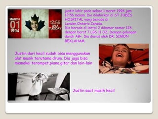 justin lahir pada selasa,1 maret 1994 jam
                           12:56 malam. Dia dilahirkan di ST JUDES
                           HOSPITAL yang berada di
                           London,Ontario,Canada.
                           Dia berada di lantai 2 dikamar nomor 126.
                           dengan berat 7 LBS 11 OZ. Dengan golongan
                           darah AB+. Dia diurus oleh DR. SIMON
                           BEXLAHAM.


Justin dari kecil sudah bisa menggunakan
alat musik terutama drum. Dia juga bisa
memakai terompet,piano,gitar dan lain-lain




                               Justin saat masih kecil
 