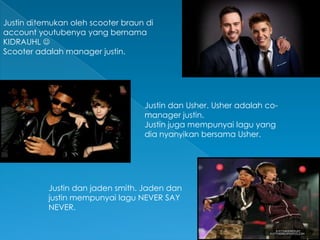 Justin ditemukan oleh scooter braun di
account youtubenya yang bernama
KIDRAUHL 
Scooter adalah manager justin.




                                   Justin dan Usher. Usher adalah co-
                                   manager justin.
                                   Justin juga mempunyai lagu yang
                                   dia nyanyikan bersama Usher.




           Justin dan jaden smith. Jaden dan
           justin mempunyai lagu NEVER SAY
           NEVER.
 