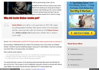 could be worse things a teen can do.

                                                           Actually the teens that are trying to stop Justin
                                                           Bieber from smoking are doing worse things in
                                                           my opinion. But first lets go into a bit of a detail
                                                           of how this all went about and see if we can
                                                           figure out what caused him to resort to drugs.


    Why did Justin Bieber smoke pot?

                    Justin Bieber isn’t off to a very good start in 2013! The singer
                    was photographed smoking what reports claim to be marijuana
                    and this comes just days after his break up with Selena Gomez.
                    Now HollywoodLife.com breaks down whether this is Justin’s
                    cry for help!


    Source: http://hollywoodlife.com/2013/01/07/justin-bieber-selena-gomez-break-up-marijuana/

    So according to HollyWoodLife.com Justin’s Pot smoking is due to the break up of Selena
                                                                                                                     Read Some More
    Gomez. Yet there must be something deeper, because is’t Justin Bieber a stud and could get
    any chick? Why is he heart broken over Selena?                                                                     Celebrities (1)

    Here could be some reasons:
      1. He is young and Selena is his first love. I can understand that. Eventually he will have to get over her.     Company Reviews (2)
      2. Perhaps he sees his career coming to a close and he is saying screw it.
      3. It could be that he has no focus in life and lacks good guidance.
                                                                                                                       Empower Network (1)
    You would think that a person of his standing would associate with peers that will help him
    and not hurt him. This is case of a lot of celebrities, they get a chance to choose their friends.                 Life Stories (2)
    Justin Bieber has chosen friends that have affected him in a less positive way.
open in browser PRO version          Are you a developer? Try out the HTML to PDF API                                                        pdfcrowd.com
 