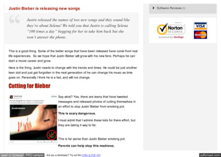 Justin Bieber is releasing new songs                                                                Software Reviews (1)


                 Justin released the names of two new songs and they sound like
                 they’re about Selena! We told you that Justin is calling Selena
                 “100 times a day” begging for her to take him back but she
                 won’t answer the phone.


    This is a good thing. Some of the better songs that have been released have come from real
    life experiences. So we hope that Justin Bieber will grow with his new fans. Perhaps he can
    start a movie career and grow.

    Here is the thing, Justin needs to change with the trends and times. He could be just another
    teen idol and just get forgotten in the next generation of he can change his music as time
    goes on. Personally I think he is a fad, and will not change.


    Cutting for Bieber
                                          Say what? Yes, there are teens that have tweeted
                                          messages and released photos of cutting themselves in
                                          an effort to stop Justin Bieber from smoking pot.

                                          This is scary dangerous.

                                          I must admit that I admire these kids for there effort, but
                                          they are taking it way to far.



                                          This is far worse than Justin Bieber smoking pot.

                                          Parents can help stop this madness.


open in browser PRO version     Are you a developer? Try out the HTML to PDF API                                               pdfcrowd.com
 