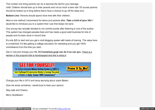 The number one thing parents can do is become the idol for your teenage
    child. Children should look up to their parents and not so much a teen idol. Of course parents
    should be looked up to long before teens have a chance to go off the deep end.

    Bottom Line: Parents should spend more time with their children.

    Here is one method I recommend for teens and parents alike. Take a hold of your life! I
    would like to introduce you to a system that I use that keeps me sane.

    One young man actually decided to not commit suicide after listening to one of the audios.
    This system has changed peoples lives and has made a good solid business for lots of
    people and it’s been done in record time.

    It’s only $25 to start and you get a viral blogging system with loads of training The value here
    is unmatched. It’s like getting a college education for marketing and you get 100%
    commissions from the time you start.

    Get in now and change your life. If 2 homeless guys can do it so can you. There is a
    woman in the program that is handicapped and she is doing it.




    Change your life in 2013 and strop worrying about Justin Bieber.

    Give me some comments. I would love to hear your opinion.

    Stay safe and Cheers,

    Barry Huddleston




open in browser PRO version    Are you a developer? Try out the HTML to PDF API                        pdfcrowd.com
 