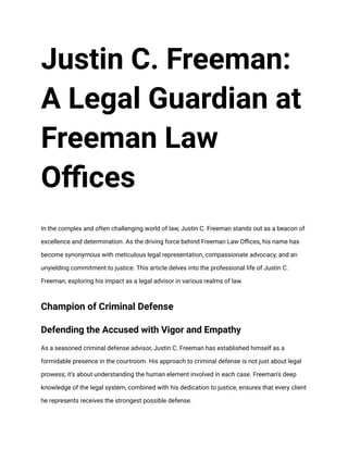 Justin C. Freeman:
A Legal Guardian at
Freeman Law
Offices
In the complex and often challenging world of law, Justin C. Freeman stands out as a beacon of
excellence and determination. As the driving force behind Freeman Law Offices, his name has
become synonymous with meticulous legal representation, compassionate advocacy, and an
unyielding commitment to justice. This article delves into the professional life of Justin C.
Freeman, exploring his impact as a legal advisor in various realms of law.
Champion of Criminal Defense
Defending the Accused with Vigor and Empathy
As a seasoned criminal defense advisor, Justin C. Freeman has established himself as a
formidable presence in the courtroom. His approach to criminal defense is not just about legal
prowess; it’s about understanding the human element involved in each case. Freeman's deep
knowledge of the legal system, combined with his dedication to justice, ensures that every client
he represents receives the strongest possible defense.
 