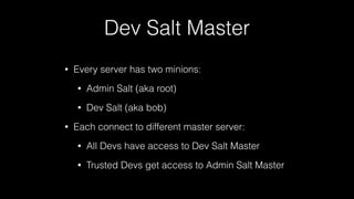 Dev Salt Master
• Every server has two minions:
• Admin Salt (aka root)
• Dev Salt (aka bob)
• Each connect to different master server:
• All Devs have access to Dev Salt Master
• Trusted Devs get access to Admin Salt Master
 
