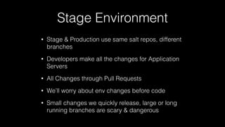 Stage Environment
• Stage & Production use same salt repos, different
branches
• Developers make all the changes for Application
Servers
• All Changes through Pull Requests
• We’ll worry about env changes before code
• Small changes we quickly release, large or long
running branches are scary & dangerous
 