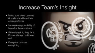 Increase Team’s Insight
• Make sure devs can see
& understand how their
code performs
• Increase responsibility of
team for those metrics.
• If they break it, they ﬁx it.  
Do not always bail them
out.
• Everyone can see
everything.
 