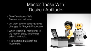 Mentor Those With
Desire / Aptitude
• Give Developers Safe
Environment to Learn
• Let them submit code-reviewed
changes for Stage & Production
• When teaching / mentoring, let
the learner drive, kindly offer
advice and help.
• It takes time, but worth the
investment.
 