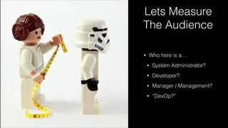 Lets Measure
The Audience
• Who here is a…
• System Administrator?
• Developer?
• Manager / Management?
• “DevOp?”
 
