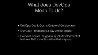 What does DevOps
Mean To Us?
• DevOps: Dev & Ops, a Culture of Collaboration
• Our Goal: “10 deploys a day without issues”
• Everyone shares the goal of quick development of
features AND a stable system that stays up.
 