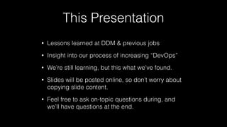 This Presentation
• Lessons learned at DDM & previous jobs
• Insight into our process of increasing “DevOps”
• We’re still learning, but this what we’ve found.
• Slides will be posted online, so don’t worry about
copying slide content.
• Feel free to ask on-topic questions during, and
we’ll have questions at the end.
 