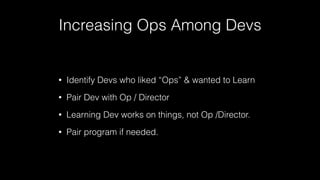Increasing Ops Among Devs
• Identify Devs who liked “Ops” & wanted to Learn
• Pair Dev with Op / Director
• Learning Dev works on things, not Op /Director.
• Pair program if needed.
 