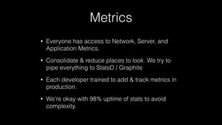 Metrics
• Everyone has access to Network, Server, and
Application Metrics.
• Consolidate & reduce places to look. We try to
pipe everything to StatsD / Graphite
• Each developer trained to add & track metrics in
production.
• We’re okay with 98% uptime of stats to avoid
complexity.
 