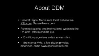 About DDM
• Deseret Digital Media runs local website like
KSL.com, DeseretNews.com
• Running National and International Websites like
OK.com, familia.com.br, etc.
• ~10 million pageviews a day across sites.
• ~150 internal VMs, a few dozen physical
machines, some AWS sprinkled around.
 
